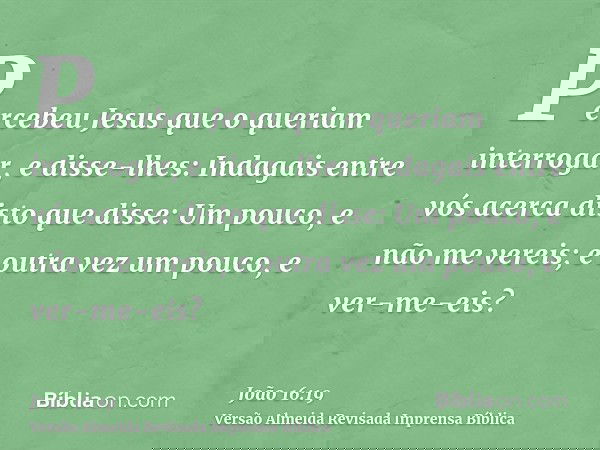 Percebeu Jesus que o queriam interrogar, e disse-lhes: Indagais entre vós acerca disto que disse: Um pouco, e não me vereis; e outra vez um pouco, e ver-me-eis?