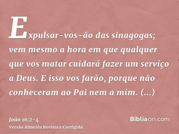 Expulsar-vos-ão das sinagogas; vem mesmo a hora em que qualquer que vos matar cuidará fazer um serviço a Deus.E isso vos farão, porque não conheceram ao Pai nem