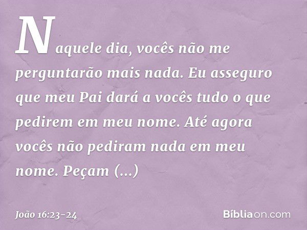 Naquele dia, vocês não me perguntarão mais nada. Eu asseguro que meu Pai dará a vocês tudo o que pedirem em meu nome. Até agora vocês não pediram nada em meu no