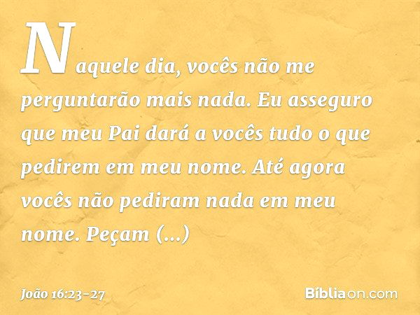 Naquele dia, vocês não me perguntarão mais nada. Eu asseguro que meu Pai dará a vocês tudo o que pedirem em meu nome. Até agora vocês não pediram nada em meu no