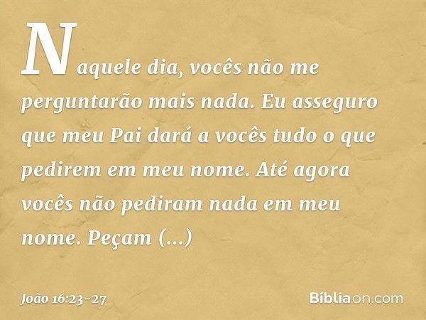 Naquele dia, vocês não me perguntarão mais nada. Eu asseguro que meu Pai dará a vocês tudo o que pedirem em meu nome. Até agora vocês não pediram nada em meu no