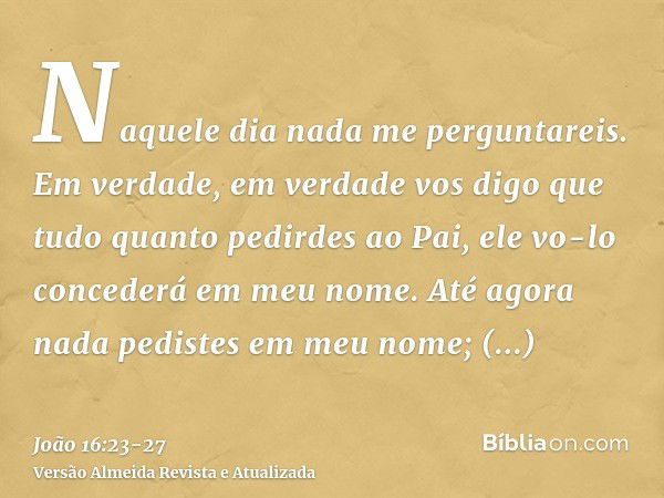 Naquele dia nada me perguntareis. Em verdade, em verdade vos digo que tudo quanto pedirdes ao Pai, ele vo-lo concederá em meu nome.Até agora nada pedistes em me