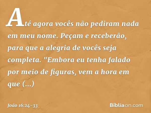 Até agora vocês não pediram nada em meu nome. Peçam e receberão, para que a alegria de vocês seja completa. "Embora eu tenha falado por meio de figuras, vem a h