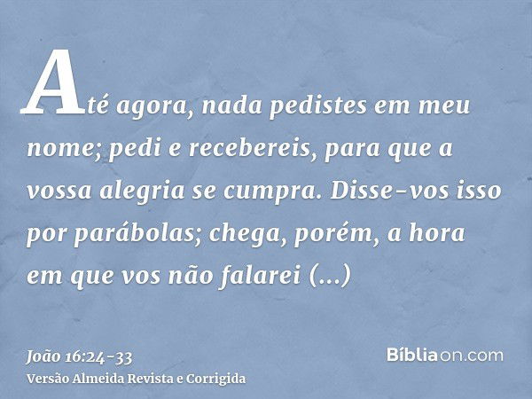 Até agora, nada pedistes em meu nome; pedi e recebereis, para que a vossa alegria se cumpra.Disse-vos isso por parábolas; chega, porém, a hora em que vos não fa