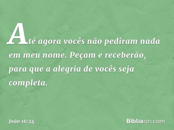 Até agora vocês não pediram nada em meu nome. Peçam e receberão, para que a alegria de vocês seja completa. -- João 16:24