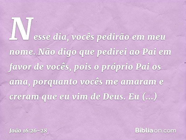 Nesse dia, vocês pedirão em meu nome. Não digo que pedirei ao Pai em favor de vocês, pois o próprio Pai os ama, porquanto vocês me amaram e creram que eu vim de