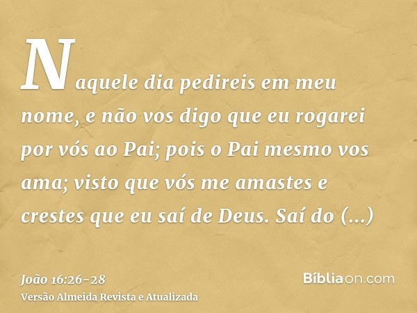 Naquele dia pedireis em meu nome, e não vos digo que eu rogarei por vós ao Pai;pois o Pai mesmo vos ama; visto que vós me amastes e crestes que eu saí de Deus.S