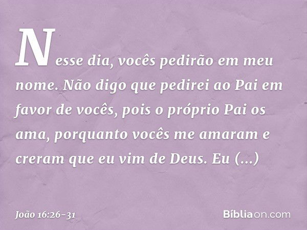 Nesse dia, vocês pedirão em meu nome. Não digo que pedirei ao Pai em favor de vocês, pois o próprio Pai os ama, porquanto vocês me amaram e creram que eu vim de