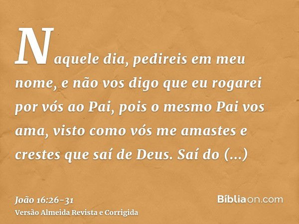 Naquele dia, pedireis em meu nome, e não vos digo que eu rogarei por vós ao Pai,pois o mesmo Pai vos ama, visto como vós me amastes e crestes que saí de Deus.Sa