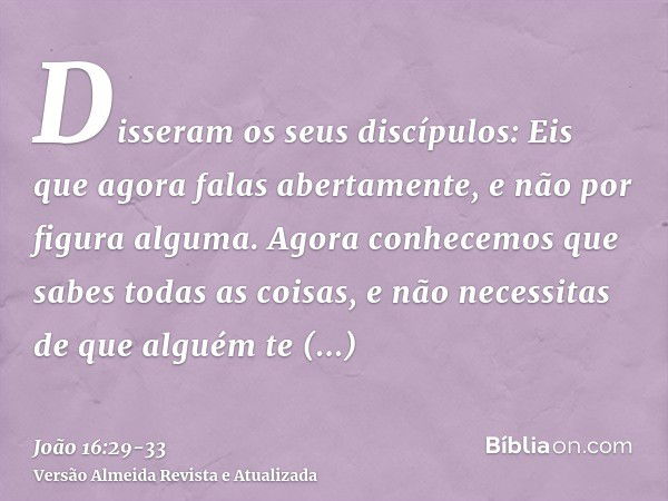 Disseram os seus discípulos: Eis que agora falas abertamente, e não por figura alguma.Agora conhecemos que sabes todas as coisas, e não necessitas de que alguém