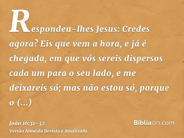 Respondeu-lhes Jesus: Credes agora?Eis que vem a hora, e já é chegada, em que vós sereis dispersos cada um para o seu lado, e me deixareis só; mas não estou só,