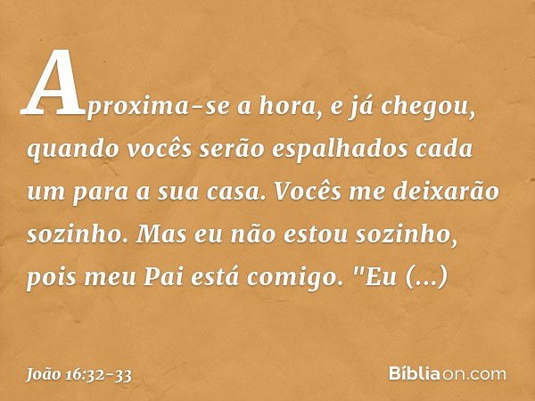 Aproxima-se a hora, e já chegou, quando vocês serão espalhados cada um para a sua casa. Vocês me deixarão sozinho. Mas eu não estou sozinho, pois meu Pai está c