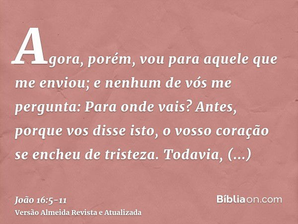 Agora, porém, vou para aquele que me enviou; e nenhum de vós me pergunta: Para onde vais?Antes, porque vos disse isto, o vosso coração se encheu de tristeza.Tod