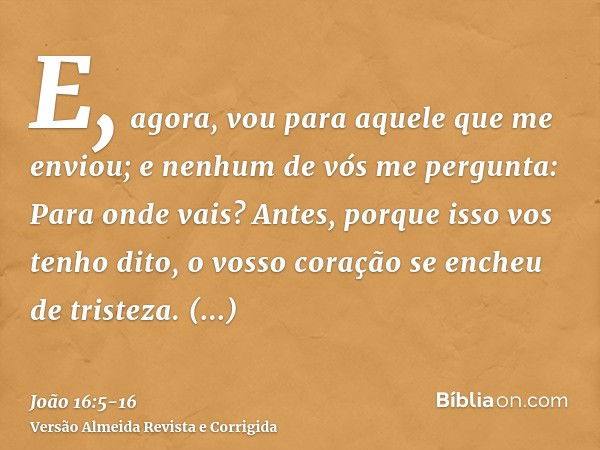 E, agora, vou para aquele que me enviou; e nenhum de vós me pergunta: Para onde vais?Antes, porque isso vos tenho dito, o vosso coração se encheu de tristeza.To