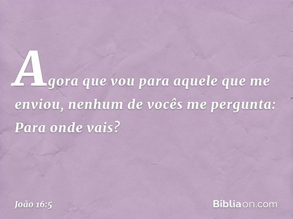 "Agora que vou para aquele que me enviou, nenhum de vocês me pergunta: 'Para onde vais?' -- João 16:5