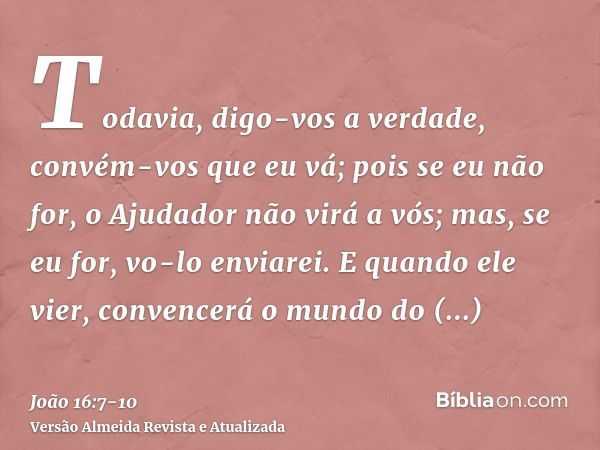 Todavia, digo-vos a verdade, convém-vos que eu vá; pois se eu não for, o Ajudador não virá a vós; mas, se eu for, vo-lo enviarei.E quando ele vier, convencerá o