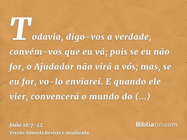 Todavia, digo-vos a verdade, convém-vos que eu vá; pois se eu não for, o Ajudador não virá a vós; mas, se eu for, vo-lo enviarei.E quando ele vier, convencerá o