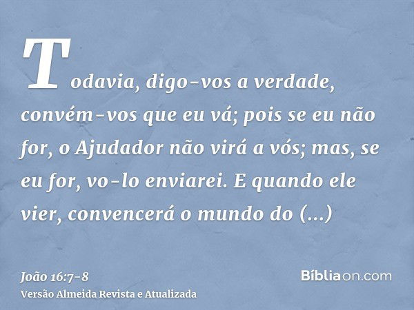 Todavia, digo-vos a verdade, convém-vos que eu vá; pois se eu não for, o Ajudador não virá a vós; mas, se eu for, vo-lo enviarei.E quando ele vier, convencerá o