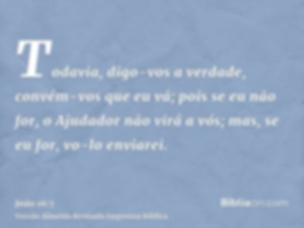 Todavia, digo-vos a verdade, convém-vos que eu vá; pois se eu não for, o Ajudador não virá a vós; mas, se eu for, vo-lo enviarei.