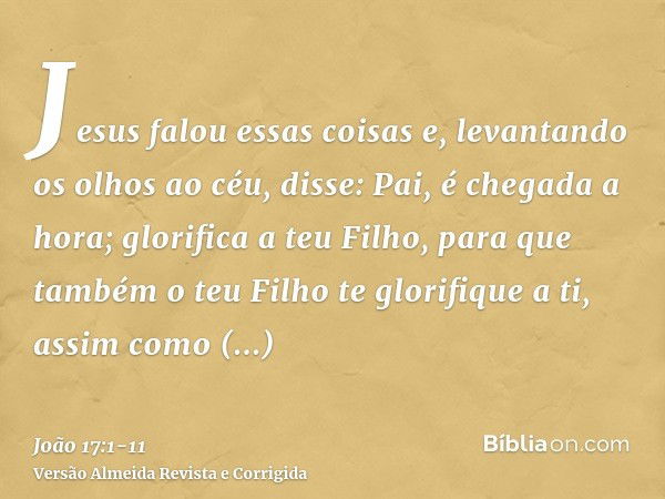 Jesus falou essas coisas e, levantando os olhos ao céu, disse: Pai, é chegada a hora; glorifica a teu Filho, para que também o teu Filho te glorifique a ti,assi