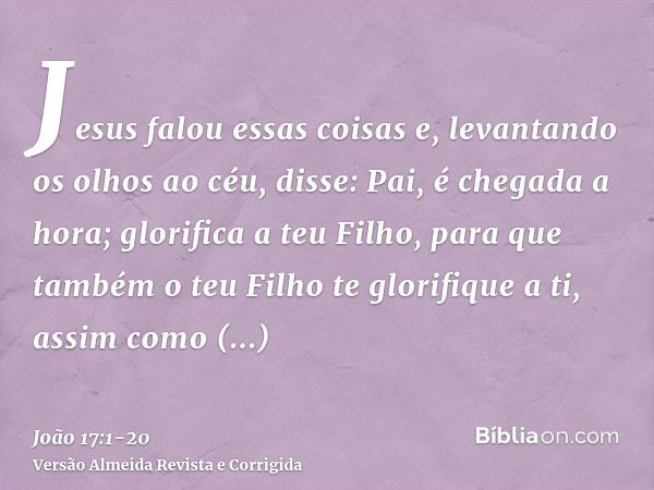 Jesus falou essas coisas e, levantando os olhos ao céu, disse: Pai, é chegada a hora; glorifica a teu Filho, para que também o teu Filho te glorifique a ti,assi