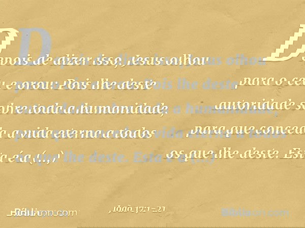 Depois de dizer isso, Jesus olhou para o céu e orou: Pois lhe deste autoridade sobre toda a humanidade, para que conceda a vida eterna a todos os que lhe deste.