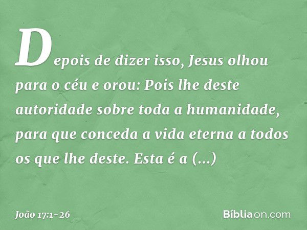 Depois de dizer isso, Jesus olhou para o céu e orou: Pois lhe deste autoridade sobre toda a humanidade, para que conceda a vida eterna a todos os que lhe deste.