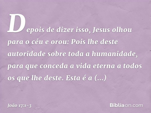 Depois de dizer isso, Jesus olhou para o céu e orou: Pois lhe deste autoridade sobre toda a humanidade, para que conceda a vida eterna a todos os que lhe deste.