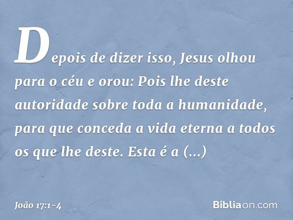 Depois de dizer isso, Jesus olhou para o céu e orou: Pois lhe deste autoridade sobre toda a humanidade, para que conceda a vida eterna a todos os que lhe deste.