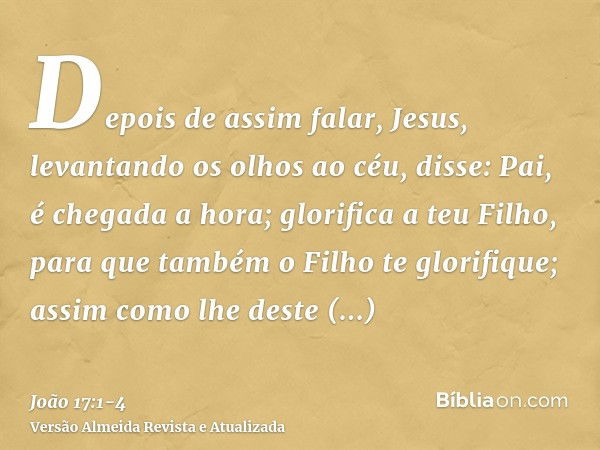 Depois de assim falar, Jesus, levantando os olhos ao céu, disse: Pai, é chegada a hora; glorifica a teu Filho, para que também o Filho te glorifique;assim como 