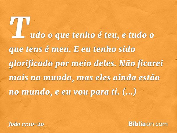 Tudo o que tenho é teu, e tudo o que tens é meu. E eu tenho sido glorificado por meio deles. Não ficarei mais no mundo, mas eles ainda estão no mundo, e eu vou 