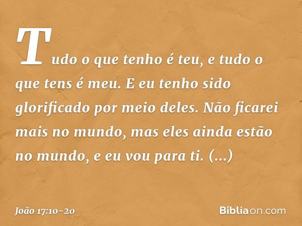 Tudo o que tenho é teu, e tudo o que tens é meu. E eu tenho sido glorificado por meio deles. Não ficarei mais no mundo, mas eles ainda estão no mundo, e eu vou 