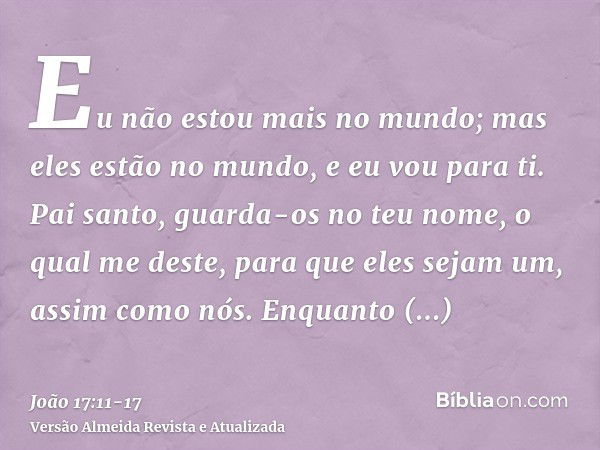 Eu não estou mais no mundo; mas eles estão no mundo, e eu vou para ti. Pai santo, guarda-os no teu nome, o qual me deste, para que eles sejam um, assim como nós