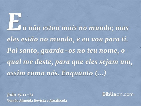 Eu não estou mais no mundo; mas eles estão no mundo, e eu vou para ti. Pai santo, guarda-os no teu nome, o qual me deste, para que eles sejam um, assim como nós