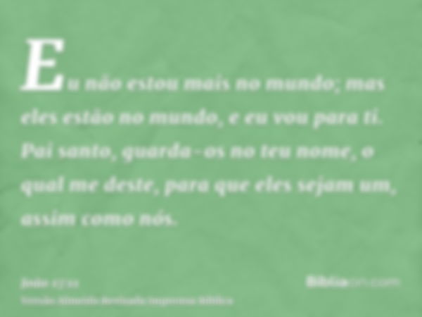 Eu não estou mais no mundo; mas eles estão no mundo, e eu vou para ti. Pai santo, guarda-os no teu nome, o qual me deste, para que eles sejam um, assim como nós