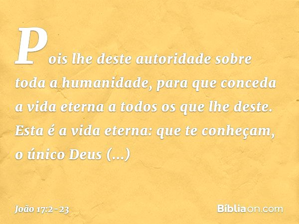 Pois lhe deste autoridade sobre toda a humanidade, para que conceda a vida eterna a todos os que lhe deste. Esta é a vida eterna: que te conheçam, o único Deus 