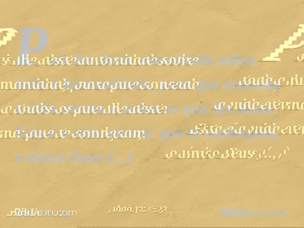 Pois lhe deste autoridade sobre toda a humanidade, para que conceda a vida eterna a todos os que lhe deste. Esta é a vida eterna: que te conheçam, o único Deus