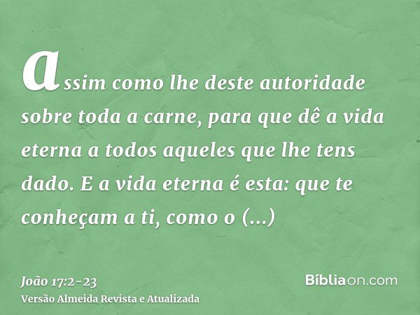 assim como lhe deste autoridade sobre toda a carne, para que dê a vida eterna a todos aqueles que lhe tens dado.E a vida eterna é esta: que te conheçam a ti, co