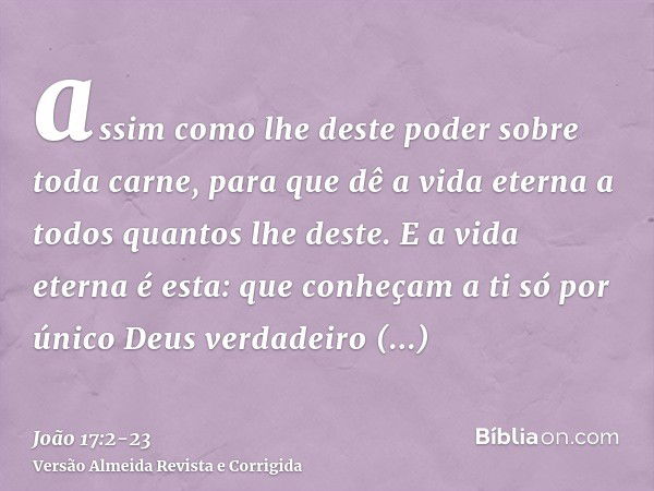 assim como lhe deste poder sobre toda carne, para que dê a vida eterna a todos quantos lhe deste.E a vida eterna é esta: que conheçam a ti só por único Deus ver