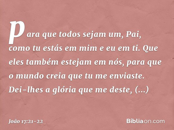 para que todos sejam um, Pai, como tu estás em mim e eu em ti. Que eles também estejam em nós, para que o mundo creia que tu me enviaste. Dei-lhes a glória que 