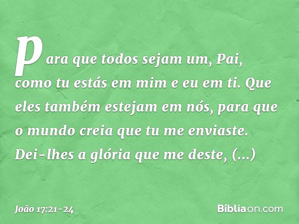 para que todos sejam um, Pai, como tu estás em mim e eu em ti. Que eles também estejam em nós, para que o mundo creia que tu me enviaste. Dei-lhes a glória que 