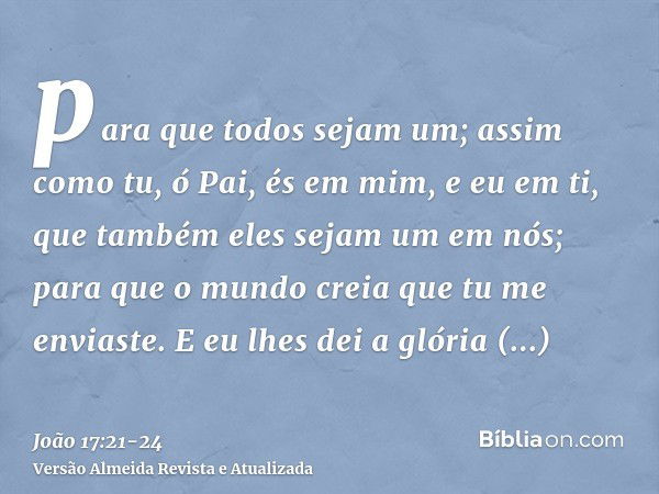 para que todos sejam um; assim como tu, ó Pai, és em mim, e eu em ti, que também eles sejam um em nós; para que o mundo creia que tu me enviaste.E eu lhes dei a