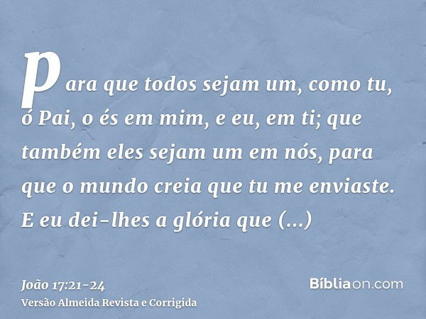 para que todos sejam um, como tu, ó Pai, o és em mim, e eu, em ti; que também eles sejam um em nós, para que o mundo creia que tu me enviaste.E eu dei-lhes a gl