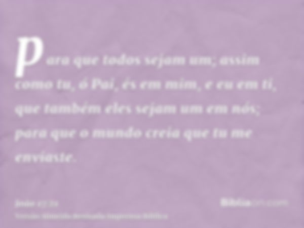 para que todos sejam um; assim como tu, ó Pai, és em mim, e eu em ti, que também eles sejam um em nós; para que o mundo creia que tu me enviaste.