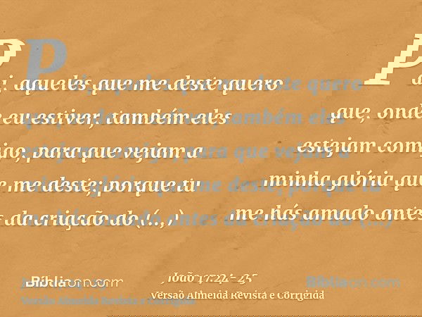Pai, aqueles que me deste quero que, onde eu estiver, também eles estejam comigo, para que vejam a minha glória que me deste; porque tu me hás amado antes da cr