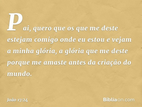 "Pai, quero que os que me deste estejam comigo onde eu estou e vejam a minha glória, a glória que me deste porque me amaste antes da criação do mundo. -- João 1