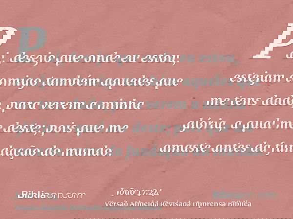 Pai, desejo que onde eu estou, estejam comigo também aqueles que me tens dado, para verem a minha glória, a qual me deste; pois que me amaste antes da fundação 