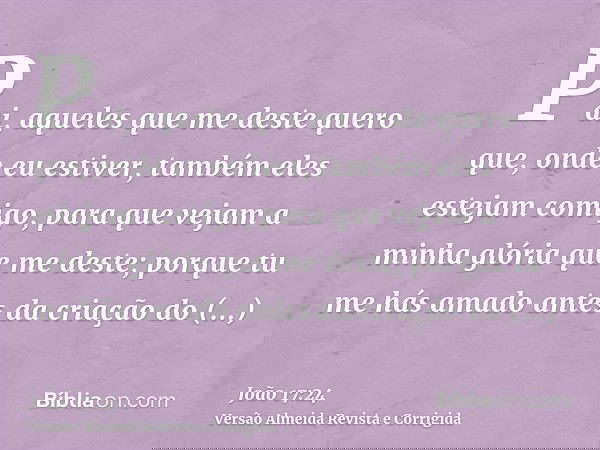 Pai, aqueles que me deste quero que, onde eu estiver, também eles estejam comigo, para que vejam a minha glória que me deste; porque tu me hás amado antes da cr
