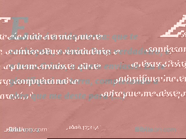 Esta é a vida eterna: que te conheçam, o único Deus verdadeiro, e a Jesus Cristo, a quem enviaste. Eu te glorifiquei na terra, completando a obra que me deste p