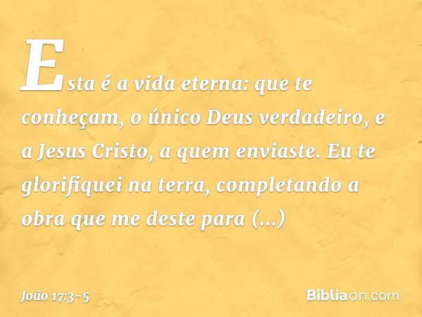 Esta é a vida eterna: que te conheçam, o único Deus verdadeiro, e a Jesus Cristo, a quem enviaste. Eu te glorifiquei na terra, completando a obra que me deste p